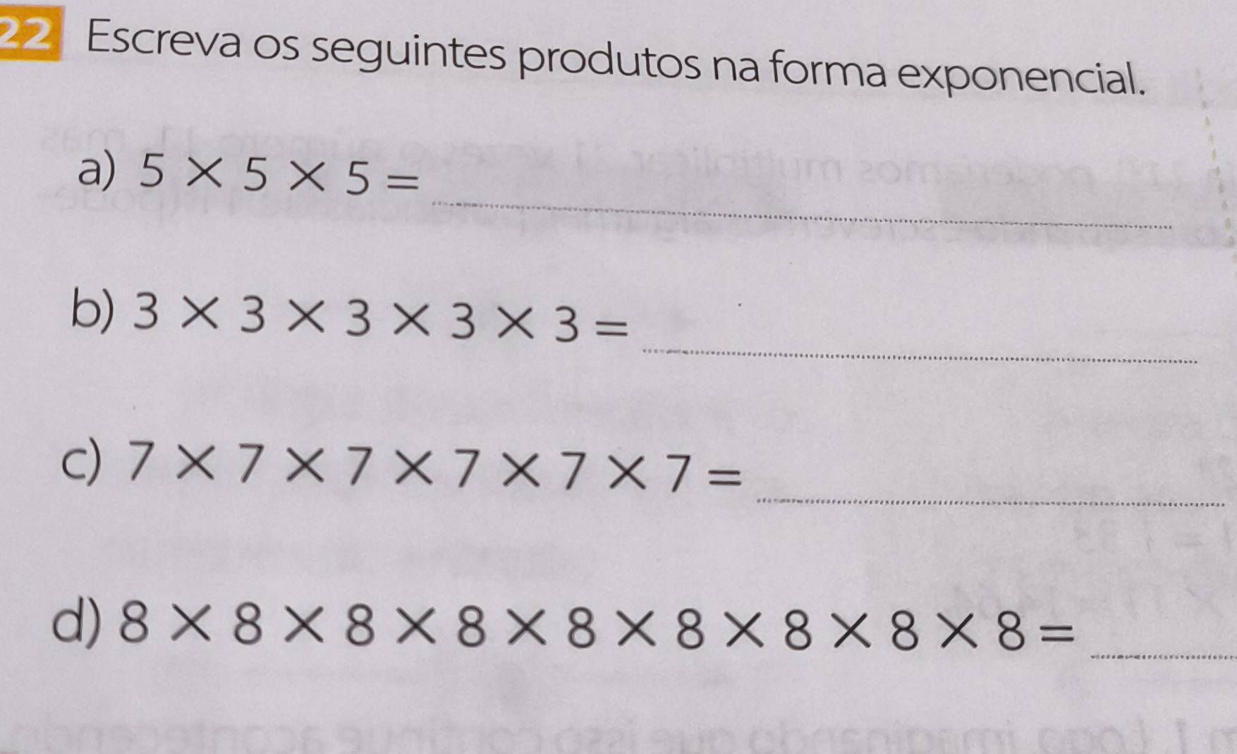 Escreva os seguintes produtos na forma exponencial. 
_ 
a) 5* 5* 5=
_ 
b) 3* 3* 3* 3* 3=
_ 
c) 7* 7* 7* 7* 7* 7=
d) 8* 8* 8* 8* 8* 8* 8* 8= _