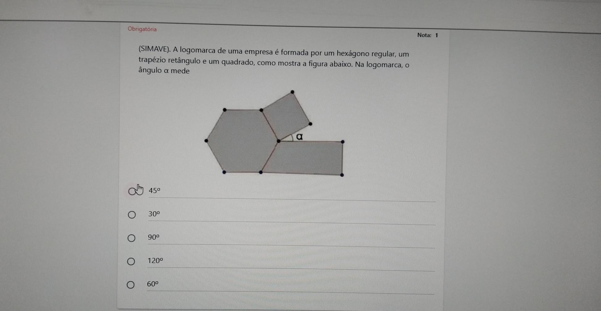 Obrigatória Nota: 1
(SIMAVE). A logomarca de uma empresa é formada por um hexágono regular, um
trapézio retângulo e um quadrado, como mostra a figura abaixo. Na logomarca, o
ângulo α mede
45°
30°
90°
120°
60°