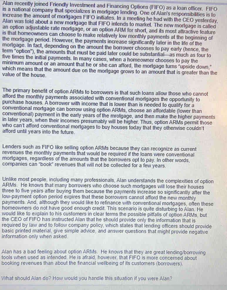 Alan recently joined Friendly Investment and Financing Options (FIFO) as a loan officer. FIFO
is a national company that specializes in mortgage lending. One of Alan's responsibilities is to
increase the amount of mortgages FIFO initiates. In a meeting he had with the CEO yesterday,
Alan was told about a new mortgage that FIFO intends to market. The new mortgage is called
an option adjustable rate mortgage, or an option ARM for short, and its most attractive feature
is that homeowners can choose to make relatively low monthly payments at the beginning of
the mortgage period. However, the payments increase significantly later in the life of the
mortgage. In fact, depending on the amount the borrower chooses to pay early (hence, the
term "option"), the amounts that must be paid later could be substantial—as much as four to
five times the initial payments. In many cases, when a homeowner chooses to pay the
minimum amount or an amount that he or she can afford, the mortgage turns "upside down,"
which means that the amount due on the mortgage grows to an amount that is greater than the
value of the house.
The primary benefit of option ARMs to borrowers is that such loans allow those who cannot
afford the monthly payments associated with conventional mortgages the opportunity to
purchase houses. A borrower with income that is lower than is needed to qualify for a
conventional mortgage can borrow using option ARMs, choose an affordable (lower than
conventional) payment in the early years of the mrotgage, and then make the higher payments
in later years, when their incomes presumably will be higher. Thus, option ARMs permit those
who can't afford conventional mortgages to buy houses today that they otherwise couldn't
afford until years into the future.
Lenders such as FIFO like selling option ARMs because they can recognize as current
revenues the monthly payments that would be required if the loans were conventional
mortgages, regardless of the amounts that the borrowers opt to pay. In other words,
companies can "book" revenues that will not be collected for a few years.
Unlike most people, including many professionals, Alan understands the complexities of option
ARMs. He knows that many borrowers who choose such mortgages will lose their houses
three to five years after buying them because the payments increase so significantly after the
low-payment option period expires that these borrowers cannot afford the new monthly
payments. And, although they would like to refinance with conventional mortgages, often these
homeowners do not have good enough credit. This scenario is quite disturbing to Alan. He
would like to explain to his customers in clear terms the possible pitfalls of option ARMs, but
the CEO of FIFO has instructed Alan that he should provide only the information that is
required by law and to follow company policy, which states that lending officers should provide
basic printed material, give simple advice, and answer questions that might provide negative
information only when asked
Alan has a bad feeling about option ARMs. He knows that they are great lending/borrowing
tools when used as intended. He is afraid, however, that FIFO is more concerned about
booking revenues than about the financial wellbeing of its customers (borrowers).
What should Alan do? How would you handle this situation if you were Alan?