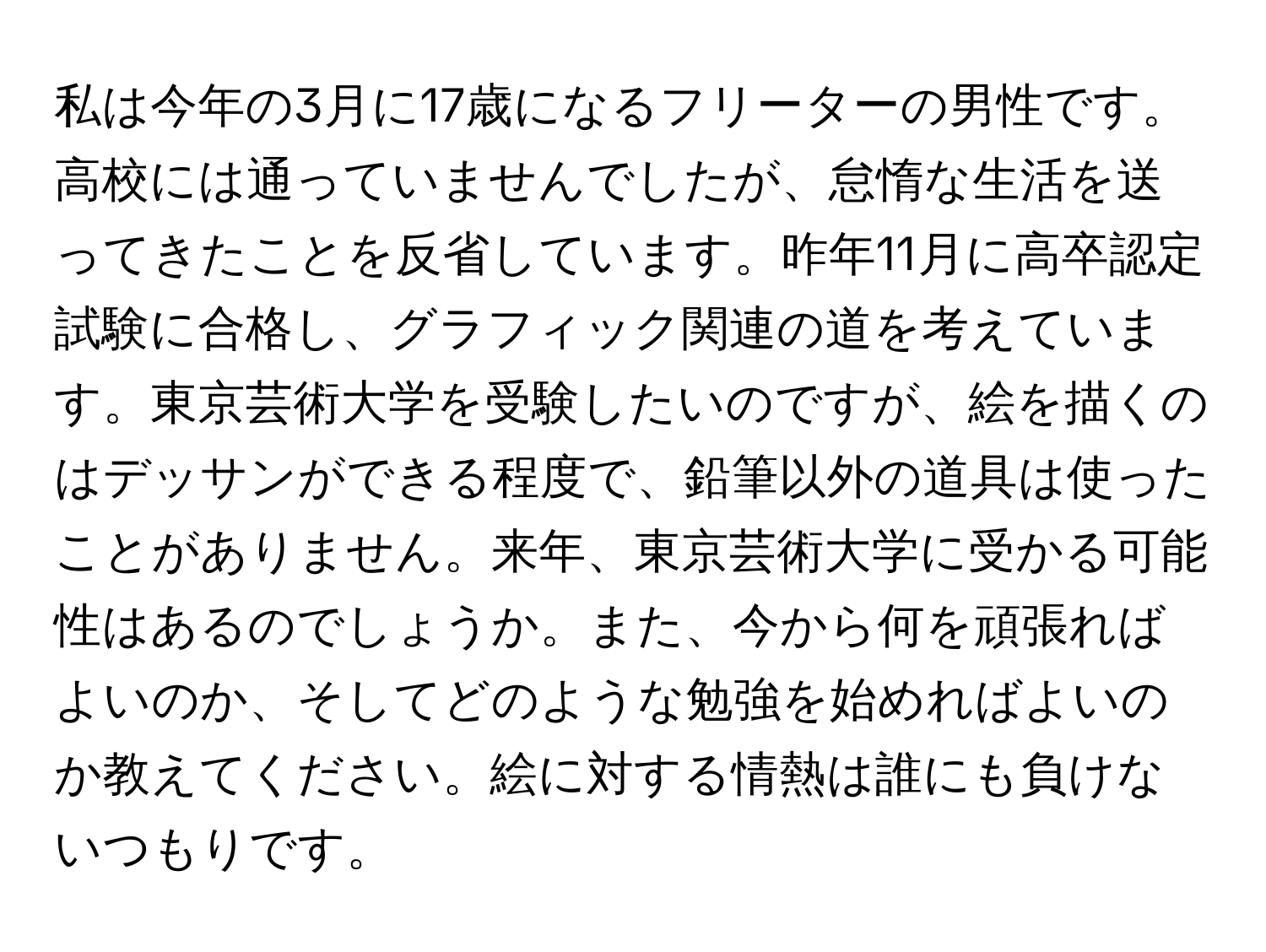 私は今年の3月に17歳になるフリーターの男性です。高校には通っていませんでしたが、怠惰な生活を送ってきたことを反省しています。昨年11月に高卒認定試験に合格し、グラフィック関連の道を考えています。東京芸術大学を受験したいのですが、絵を描くのはデッサンができる程度で、鉛筆以外の道具は使ったことがありません。来年、東京芸術大学に受かる可能性はあるのでしょうか。また、今から何を頑張ればよいのか、そしてどのような勉強を始めればよいのか教えてください。絵に対する情熱は誰にも負けないつもりです。