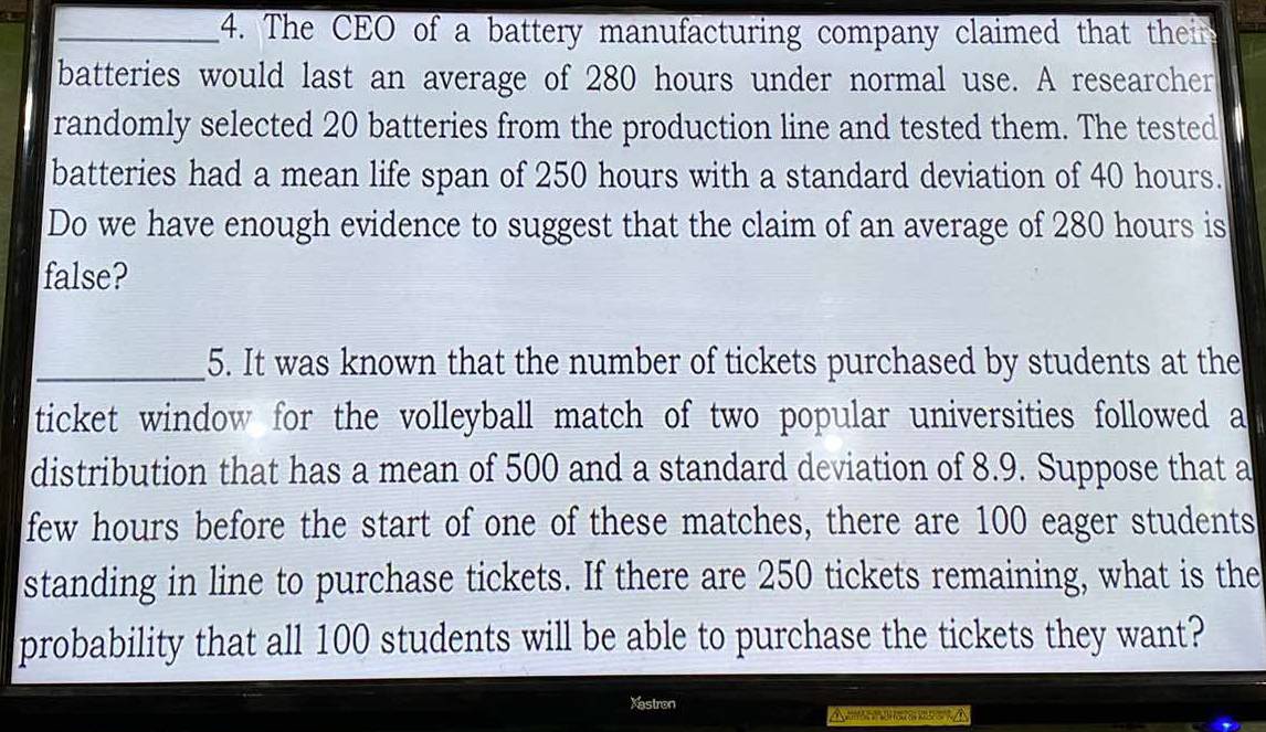 6=
_4. The CEO of a battery manufacturing company claimed that their far 
batteries would last an average of 280 hours under normal use. A researcher 
randomly selected 20 batteries from the production line and tested them. The tested 
batteries had a mean life span of 250 hours with a standard deviation of 40 hours. 
Do we have enough evidence to suggest that the claim of an average of 280 hours is 
false? 
_5. It was known that the number of tickets purchased by students at the 
ticket window for the volleyball match of two popular universities followed a 
distribution that has a mean of 500 and a standard deviation of 8.9. Suppose that a 
few hours before the start of one of these matches, there are 100 eager students 
standing in line to purchase tickets. If there are 250 tickets remaining, what is the 
probability that all 100 students will be able to purchase the tickets they want? 
Xastron 
A