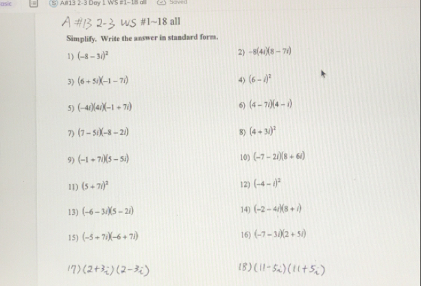 asic S) A#13 2-3 Day 1 WS #1-18 al Saved 
#1~18 all 
Simplify. Write the answer in standard form. 
1) (-8-3i)^2 2) -8(4i)(8-7i)
3) (6+5i)(-1-7i) 4) (6-i)^2
5) (-4i)(4i)(-1+7i)
6) (4-7i)(4-i)
7) (7-5i)(-8-2i) 8) (4+3i)^2
9) (-1+7i)(5-5i) 10) (-7-2i)(8+6i)
11) (5+7i)^2 12) (-4-i)^2
13) (-6-3i)(5-2i) 14) (-2-4i)(8+i)
15) (-5+7i)(-6+7i) 16) (-7-3i)(2+5i)
18)