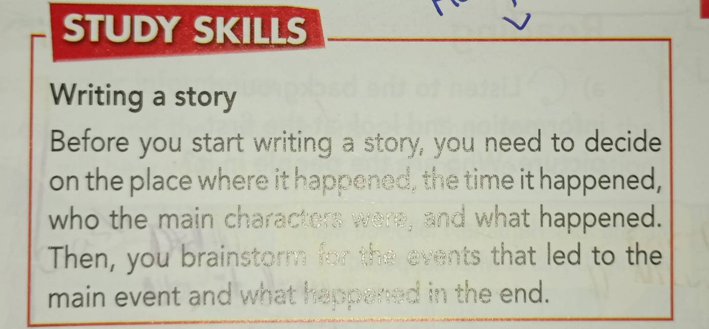 STUDY SKILLS 
Writing a story 
Before you start writing a story, you need to decide 
on the place where it happened, the time it happened, 
who the main characters were, and what happened. 
Then, you brainstorm for the events that led to the 
main event and what happened in the end.