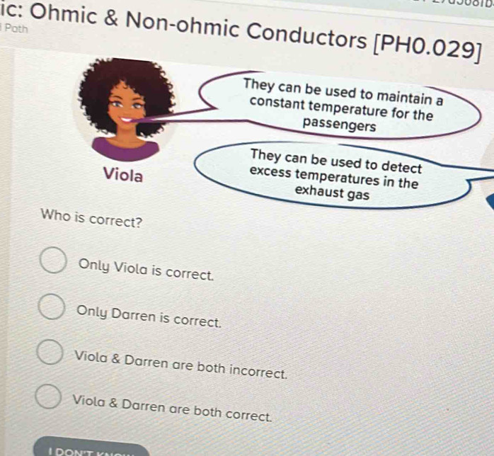 008TD
ic: Ohmic & Non-ohmic Conductors [PH0.029]
Poth
They can be used to maintain a
constant temperature for the
passengers
They can be used to detect
excess temperatures in the
Viola exhaust gas
Who is correct?
Only Viola is correct.
Only Darren is correct.
Viola & Darren are both incorrect.
Viola & Darren are both correct.
I DON't