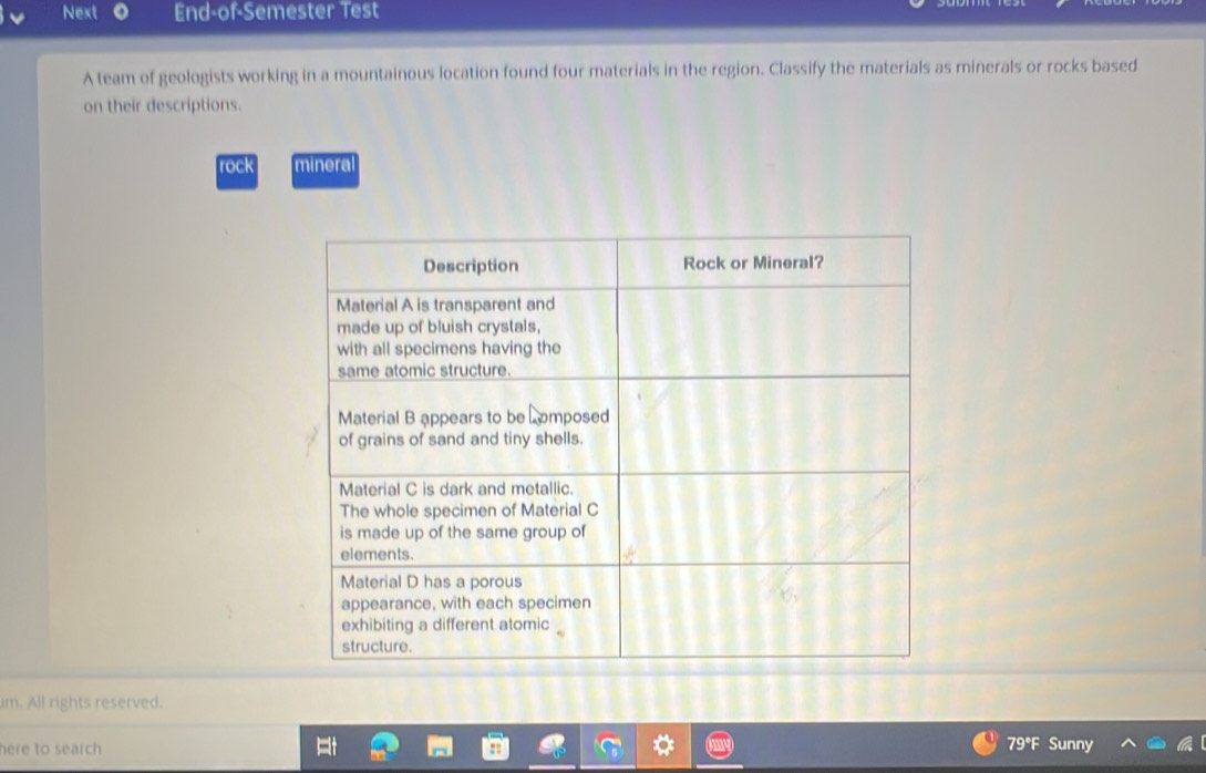 Next End-of-Semester Test 
A team of geologists working in a mountainous location found four materials in the region. Classify the materials as minerals or rocks based 
on their descriptions. 
rock minera 
im. All rights reserved. 
here to search 79° Sunny