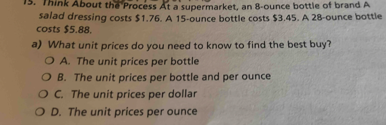 Think About the Process At a supermarket, an 8-ounce bottle of brand A
salad dressing costs $1.76. A 15-ounce bottle costs $3.45. A 28-ounce bottle
costs $5.88.
a) What unit prices do you need to know to find the best buy?
A. The unit prices per bottle
B. The unit prices per bottle and per ounce
C. The unit prices per dollar
D. The unit prices per ounce