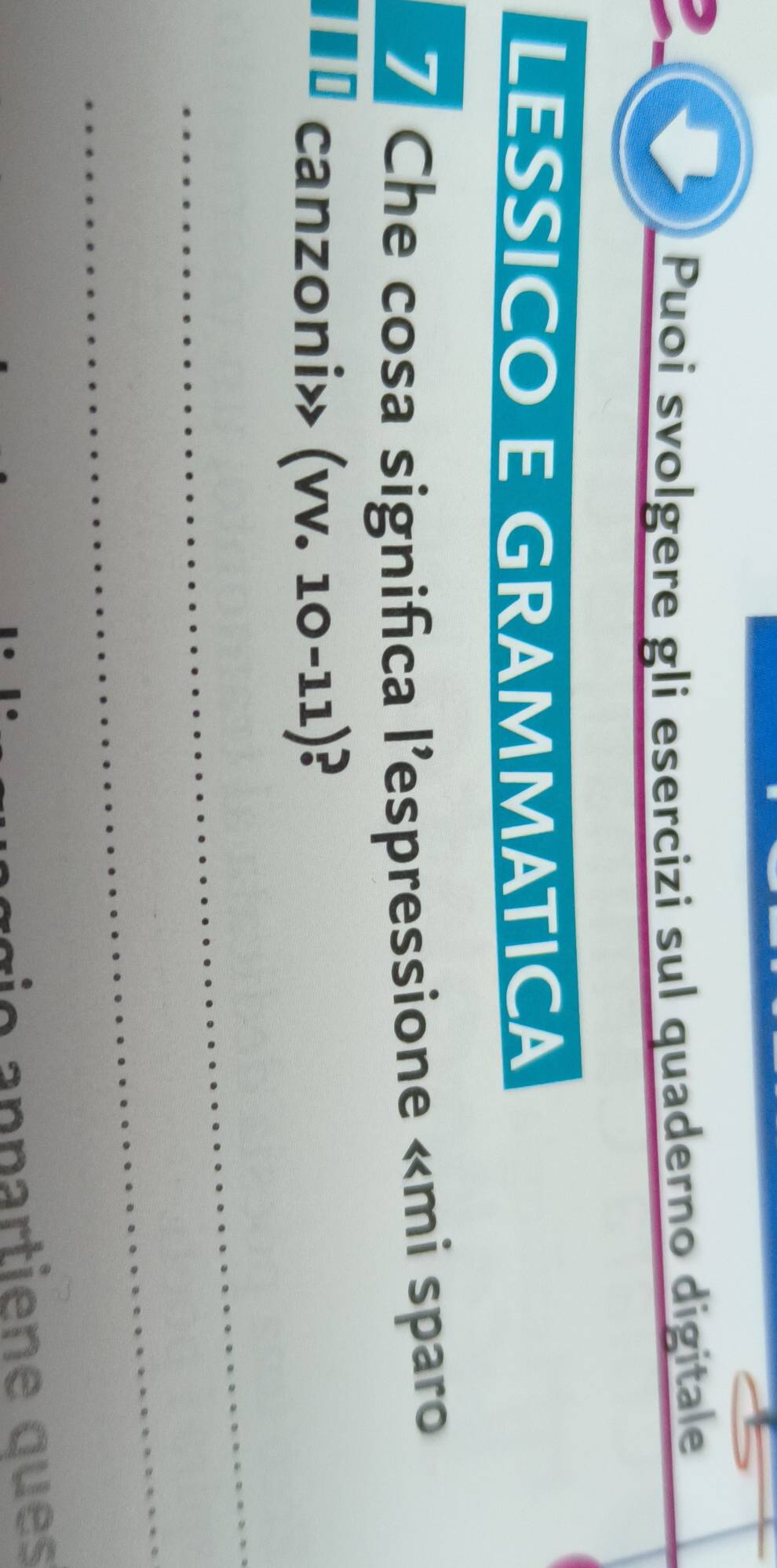 Puoi svolgere gli esercizi sul quaderno digitale 
LESSICO E GRAMMATICA 
7 Che cosa significa l’'espressione «mi sparo 
canzoni» (vv. 10-11)³ B
_ 
_ 
r o anpartiene ques