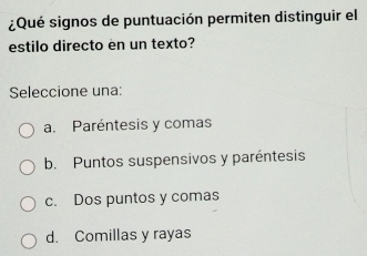 ¿Qué signos de puntuación permiten distinguir el
estilo directo en un texto?
Seleccione una:
a. Paréntesis y comas
b. Puntos suspensivos y paréntesis
c. Dos puntos y comas
d. Comillas y rayas