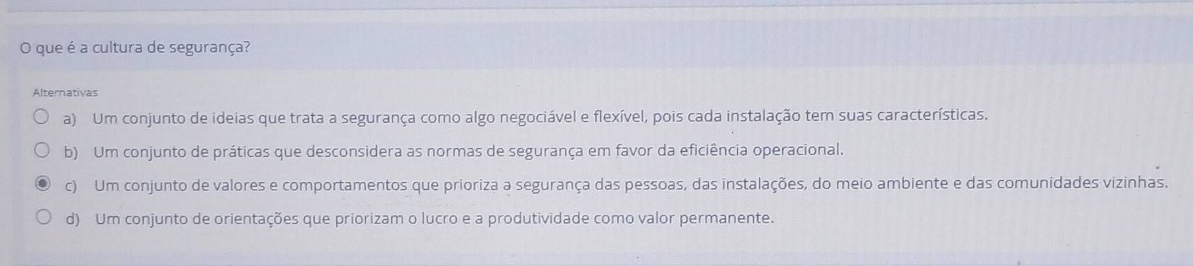 que é a cultura de segurança?
Alternativas
a) Um conjunto de ideias que trata a segurança como algo negociável e flexível, pois cada instalação tem suas características.
b) Um conjunto de práticas que desconsidera as normas de segurança em favor da eficiência operacional.
c) Um conjunto de valores e comportamentos que prioriza a segurança das pessoas, das instalações, do meio ambiente e das comunidades vizinhas.
d) Um conjunto de orientações que priorizam o lucro e a produtividade como valor permanente.