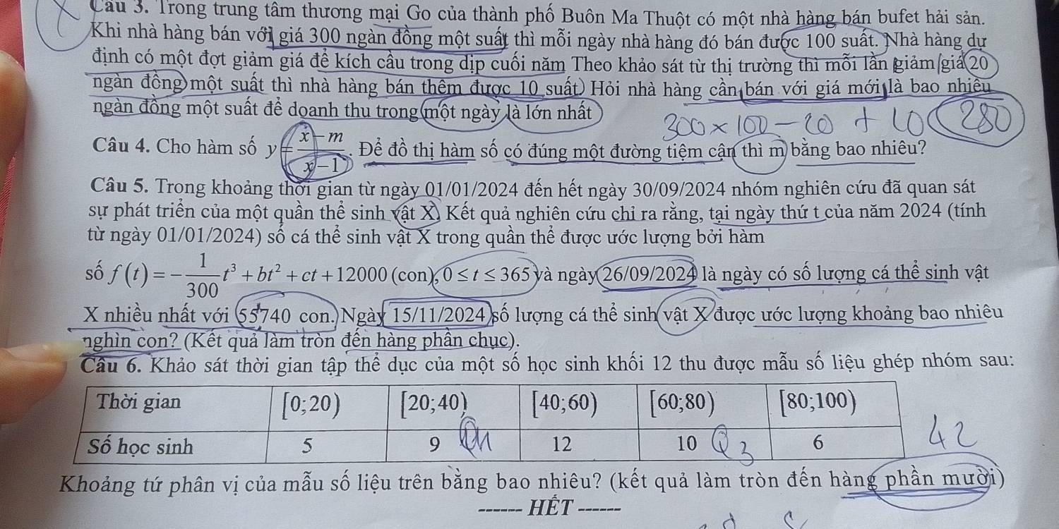 Cầu 3. Trong trung tâm thương mại Go của thành phố Buôn Ma Thuột có một nhà hàng bán bufet hải sản.
Khi nhà hàng bán với giá 300 ngàn đồng một suất thì mỗi ngày nhà hàng đó bán được 100 suất. Nhà hàng dự
định có một đợt giảm giá đề kích cầu trong dịp cuối năm Theo khảo sát từ thị trường thì mỗi lần giảm giá 20
ngàn đồng)một suất thì nhà hàng bán thêm được 10 suất)Hỏi nhà hàng cần bán với giá mới là bao nhiều
ngàn đồng một suất để doanh thu trong một ngày là lớn nhất
xm
Câu 4. Cho hàm số y= . Để đồ thị hàm số có đúng một đường tiệm cận thì m bằng bao nhiêu?
x-1
Câu 5. Trong khoảng thời gian từ ngày 01/01/2024 đến hết ngày 30/09/2024 nhóm nghiên cứu đã quan sát
sự phát triển của một quần thể sinh vật X) Kết quả nghiên cứu chỉ ra rằng, tại ngày thứ t của năm 2024 (tính
từ ngày 01/01/2024) số cá thể sinh vật X trong quần thể được ước lượng bởi hàm
số f(t)=- 1/300 t^3+bt^2+ct+12000( (con),0≤ t≤ 365 và ngày 26/09/2024 là ngày có số lượng cá thể sinh vật
X nhiều nhất với 55740 con. Ngày 15/11/2024 số lượng cá thể sinh vật X được ước lượng khoảng bao nhiêu
nghìn con? (Kết quả làm tròn đến hàng phần chục).
Câu 6. Khảo sát thời gian tập thể dục của một số học sinh khối 12 thu được mẫu số liệu ghép nhóm sau:
Khoảng tứ phân vị của mẫu số liệu trên bằng bao nhiêu? (kết quả làm tròn đến hàng phần mười)
_HÊT_