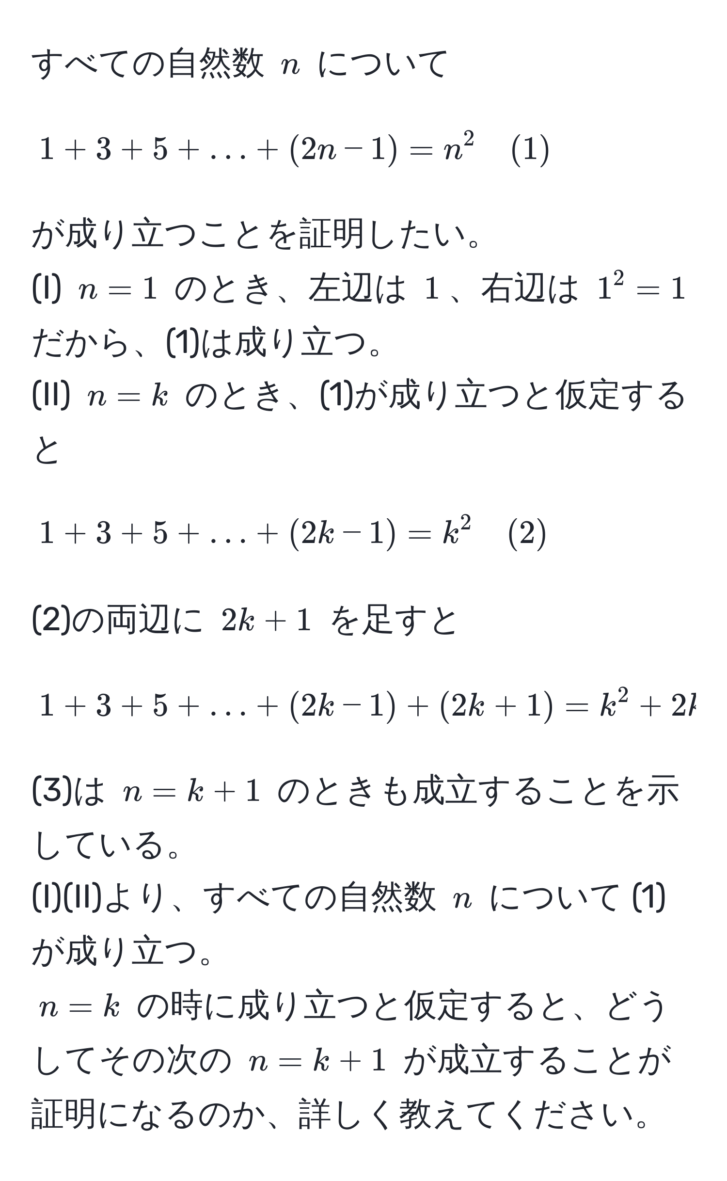 すべての自然数 $n$ について 
$$1+3+5+...+(2n - 1) = n^2 quad (1)$$ 
が成り立つことを証明したい。 
(I) $n=1$ のとき、左辺は $1$、右辺は $1^2=1$ だから、(1)は成り立つ。 
(II) $n=k$ のとき、(1)が成り立つと仮定すると 
$$1+3+5+...+(2k - 1) = k^2 quad (2)$$ 
(2)の両辺に $2k+1$ を足すと 
$$1+3+5+...+(2k - 1)+(2k+1) = k^2 + 2k + 1 = (k+1)^2 quad (3)$$ 
(3)は $n=k+1$ のときも成立することを示している。 
(I)(II)より、すべての自然数 $n$ について (1)が成り立つ。 
$n=k$ の時に成り立つと仮定すると、どうしてその次の $n=k+1$ が成立することが証明になるのか、詳しく教えてください。