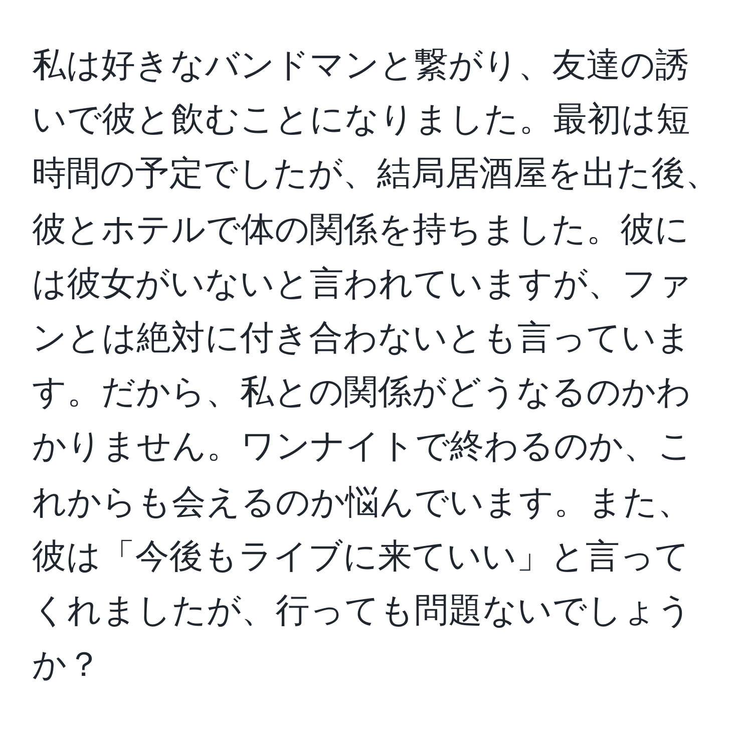 私は好きなバンドマンと繋がり、友達の誘いで彼と飲むことになりました。最初は短時間の予定でしたが、結局居酒屋を出た後、彼とホテルで体の関係を持ちました。彼には彼女がいないと言われていますが、ファンとは絶対に付き合わないとも言っています。だから、私との関係がどうなるのかわかりません。ワンナイトで終わるのか、これからも会えるのか悩んでいます。また、彼は「今後もライブに来ていい」と言ってくれましたが、行っても問題ないでしょうか？