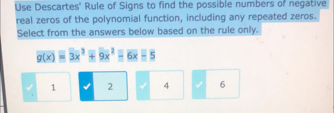 Use Descartes' Rule of Signs to find the possible numbers of negative
real zeros of the polynomial function, including any repeated zeros.
Select from the answers below based on the rule only.
g(x)=3x^3+9x^2-6x-5
1
2
4
6