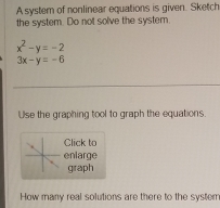 A system of nonlinear equations is given. Sketch
the system. Do not solve the system.
x^2-y=-2
3x-y=-6
Use the graphing tool to graph the equations.
Click to
enlarge
graph
How many real solutions are there to the system