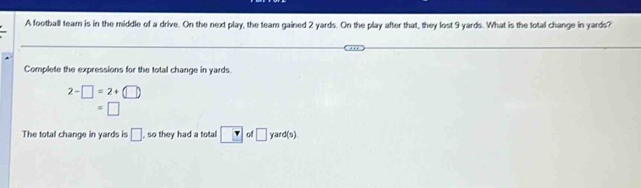 A football team is in the middle of a drive. On the next play, the team gained 2 yards. On the play after that, they lost 9 yards. What is the total change in yards? 
Complete the expressions for the total change in yards.
2-□ =2+(□ )
=□
The total change in yards is □ , so they had a total □ YK> of □ yard (s).