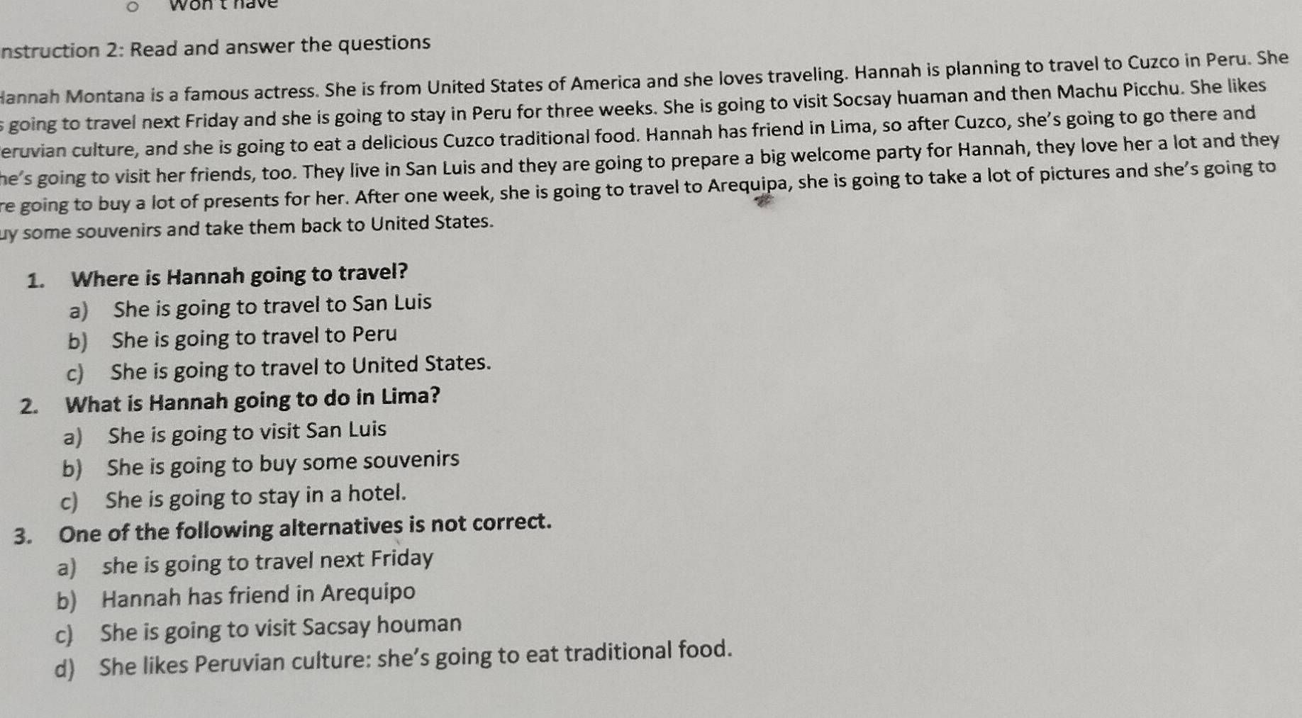 wont have
nstruction 2: Read and answer the questions
Hannah Montana is a famous actress. She is from United States of America and she loves traveling. Hannah is planning to travel to Cuzco in Peru. She
s going to travel next Friday and she is going to stay in Peru for three weeks. She is going to visit Socsay huaman and then Machu Picchu. She likes
eruvian culture, and she is going to eat a delicious Cuzco traditional food. Hannah has friend in Lima, so after Cuzco, she’s going to go there and
he's going to visit her friends, too. They live in San Luis and they are going to prepare a big welcome party for Hannah, they love her a lot and they
re going to buy a lot of presents for her. After one week, she is going to travel to Arequipa, she is going to take a lot of pictures and she’s going to
uy some souvenirs and take them back to United States.
1. Where is Hannah going to travel?
a) She is going to travel to San Luis
b) She is going to travel to Peru
c) She is going to travel to United States.
2. What is Hannah going to do in Lima?
a) She is going to visit San Luis
b) She is going to buy some souvenirs
c) She is going to stay in a hotel.
3. One of the following alternatives is not correct.
a) she is going to travel next Friday
b) Hannah has friend in Arequipo
c) She is going to visit Sacsay houman
d) She likes Peruvian culture: she’s going to eat traditional food.