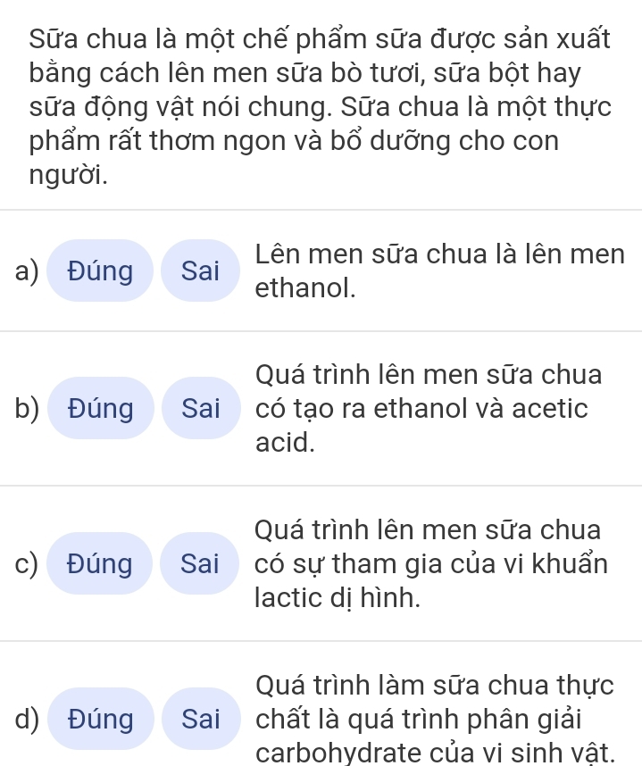 Sữa chua là một chế phẩm sữa được sản xuất
bằng cách lên men sữa bò tươi, sữa bột hay
sữa động vật nói chung. Sữa chua là một thực
phẩm rất thơm ngon và bổ dưỡng cho con
người.
Lên men sữa chua là lên men
a) Đúng Sai ethanol.
Quá trình lên men sữa chua
b) Đúng Sai có tạo ra ethanol và acetic
acid.
Quá trình lên men sữa chua
c) Đúng Sai có sự tham gia của vi khuẩn
lactic dị hình.
Quá trình làm sữa chua thực
d) Đúng Sai chất là quá trình phân giải
carbohydrate của vi sinh vật.