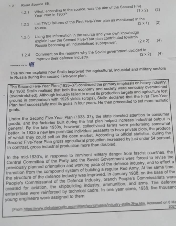 1.2 Read Source 18.
1.2.1 What, according to the source, was the aim of the Second Five
Year Plan in 1933? (1* 2) (2)
1.2.2 List TWO failures of the First Five-Year plan as mentioned in the
(2* 1)
source. (2)
1.2.3 Using the information in the source and your own knowledge
explain how the Second Five-Year plan contributed towards
Russia becoming an industrialised superpower. (2* 2) (4)
1.2.4 Comment on the reasons why the Soviet government decided to
(2* 2)
improve their defence industry. (4)
V       
This source explains how Stalin improved the agricultural, industrial and military sectors
in Russla during the second Five-year plan.
The Second Five-Year Plan (1933-37) continued the primary emphasis on heavy industry.
By 1932 Stalin realised that both the economy and society were seriously overstrained
(overstretched). Although Industry failed to meet its production targets and agriculture lost
ground in comparison with 1928 ylelds (crops), Stalin declared that the First Five-Year
Plan had successfully met its goals in four years. He then proceeded to set more realistic
goals.
Under the Second Five-Year Plan (1933-37), the state devoted attention to consumer
goods, and the factories built during the first plan helped increase industrial output in
general. By the late 1930s, however, collectivised farms were performing somewhat
better. In 1935 a new law permitted individual peasants to have private plots, the produce
of which they could sell on the open market. According to official statistics, during the
Second Five-Year Plan gross agricultural production increased by just under 54 percent.
In contrast, gross industrial production more than doubled.
In the mid-1930's, in response to imminent military danger from fascist countries, the
Central Committee of the Party and the Soviet Government were forced to revise the
previously planned orlentation and working pace of the defence industry, and to effect a
transition from the compound system of building a regular Red Army. At the same time,
the structure of the defence Industry was improved. In January 1938, on the base of the
People's Commissariat of the Defence Industry, branch People's Commissariats were
created for aviation, the shipbuilding industry, ammunition, and arms. The defence
enterprises were reinforced by technical cadre. In one year alone, 1938, five thousand
young engineers were assigned to them.
[From https://www.globalsecurity.org/military/world/russia/industry-stalin-2fyp,htm. Accessed on 6 Ma 202