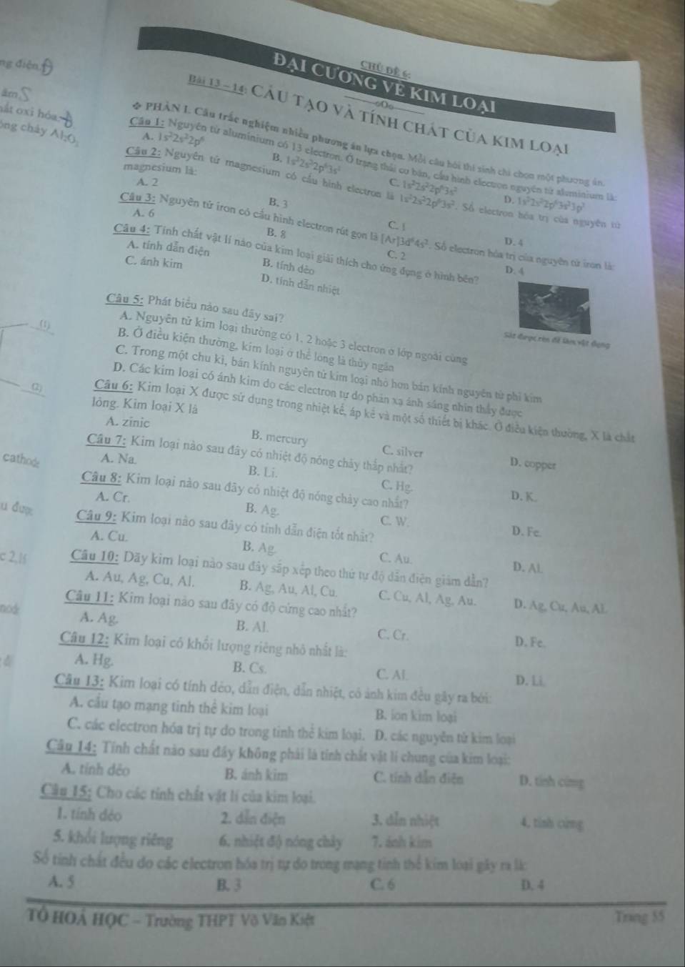 ng điện
Chủ đề 6:
ĐẠI CươNG VÊ KIM LOẠ
Ba 12 - 14: Cầu tạo và tính chát của kim loại
A. 1s^22s^22p^6
* PHẢN I. Cầu trấc nghiệm nhiều phương án lựa chọu. Mỗi câu hội thi sinh chi chọn một phương án
tắt oxi hóa Cập 1: Nguyên từ aluminium có 13 electron. Ở trạng thải cơ bán, cầu hình electon nguyên từ aluminium là
B. 1s^22s^22p^63s^2
Ông chây Al;O  Câu 2: Nguyên tử magnesium có cầu hình electron là
A. 2 C
magnesium là: 1s^22s^22p^63s^2. Số electron bóa trị của nguyên từử
B. 3
A. 6
1s^22s^22p^63s^2 D. 1x^22s^22p^43s^23p^2
B. 8
Cầu 3: Nguyên tử iron có cấu hình electron rút gọn là [Ar]3d^64s^2. Số electron hòa trị của nguyên tử iron là:
C. [ D. 4
A. tính dẫn điện
Câu 4: Tính chất vật lí nào của kim loại giải thích cho ứng đụng ở hình bên
C. 2
C. ánh kim
B. tính dảo
D. 4
D. tính dẫn nhiệt
Câu 5: Phát biểu nào sau đây sai?
(1)
A. Nguyên tử kim loại thường có 1, 2 hoặc 3 electron ở lớp ngoài cùng
Sát được ròn đề làn vật đụng
B. Ở điều kiện thường, kim loại ở thể long là thủy ngân
C. Trong một chu kì, bán kính nguyên tử kim loại nhỏ hơn bán kính nguyên từ phi kim
D. Các kim loại có ánh kim do các electron tự do phản xạ ánh sáng nhìn thấy được
lòng. Kim loại X là
(2) Câu 6: Kim loại X được sử dụng trong nhiệt kể, áp kẻ và một số thiết bị khác. Ở điễu kiện thường, X là chất
A. zinic
B. mercury C. silver D. copper
Câu 7: Kim loại nào sau đây có nhiệt độ nóng chây thắp nhất?
cathode A. Na
B. Li.
C. Hg.
Câu 8: Kim loại nào sau đây có nhiệt độ nóng chảy cao nhất?
A. Cr. D. K.
B. Ag.
u đượ  Câu 9: Kim loại nào sau đây có tính dẫn điện tốt nhất?
C. W D. Fe.
A. Cu. B. Ag. C. Au.
D. AL
c 2,1  Câu 10: Dãy kim loại nào sau đây sấp xếp theo thứ tự độ dẫn điện giám dẫn?
A. Au, Ag, Cu, Al. B. Ag, Au, Al, Cu. C. Cu, Al, Ag, Au. D. Ag, Cu, Au, AE
Câu 11: Kim loại nào sau đây có độ cứng cao nhất?
node
A. Ag B. Al. C. Cr.
Câu 12: Kim loại có khổi lượng riêng nhỏ nhất là:
D. Fe.
A. Hg. B. Cs.
C. Al D. Li
Câu 13: Kim loại có tính dẻo, dẫn điện, dẫn nhiệt, có ảnh kim đều gây ra bởi:
A. cầu tạo mạng tinh thể kim loại B. ion kim loại
C. các electron hóa trị tự do trong tinh thể kim loại. D. các nguyễn tử kim loại
Cầu 14: Tính chất nào sau đây không phải là tính chất vật lí chung của kim loại:
A. tính dẻo B. ánh kim C. tính dẫn điện D. tính cũng
Câu 15; Cho các tính chất vật lí của kim loại.
1. tính dẻo 2. dẫn điện 3. dẫn nhiệt 4. tinh cing
5. khổi lượng riêng 6. nhiệt độ nóng chảy 7. ảnh kim
Số tinh chất đều do các electron hóa trị tự do trong mạng tinh thể kim loại gây ra lá
A. 5 B. 3 C. 6 D. 4
Tổ HOÁ HQC - Trường THPT Võ Văn Kiệt Tring 55