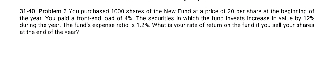 31-40. Problem 3 You purchased 1000 shares of the New Fund at a price of 20 per share at the beginning of 
the year. You paid a front-end load of 4%. The securities in which the fund invests increase in value by 12%
during the year. The fund's expense ratio is 1.2%. What is your rate of return on the fund if you sell your shares 
at the end of the year?