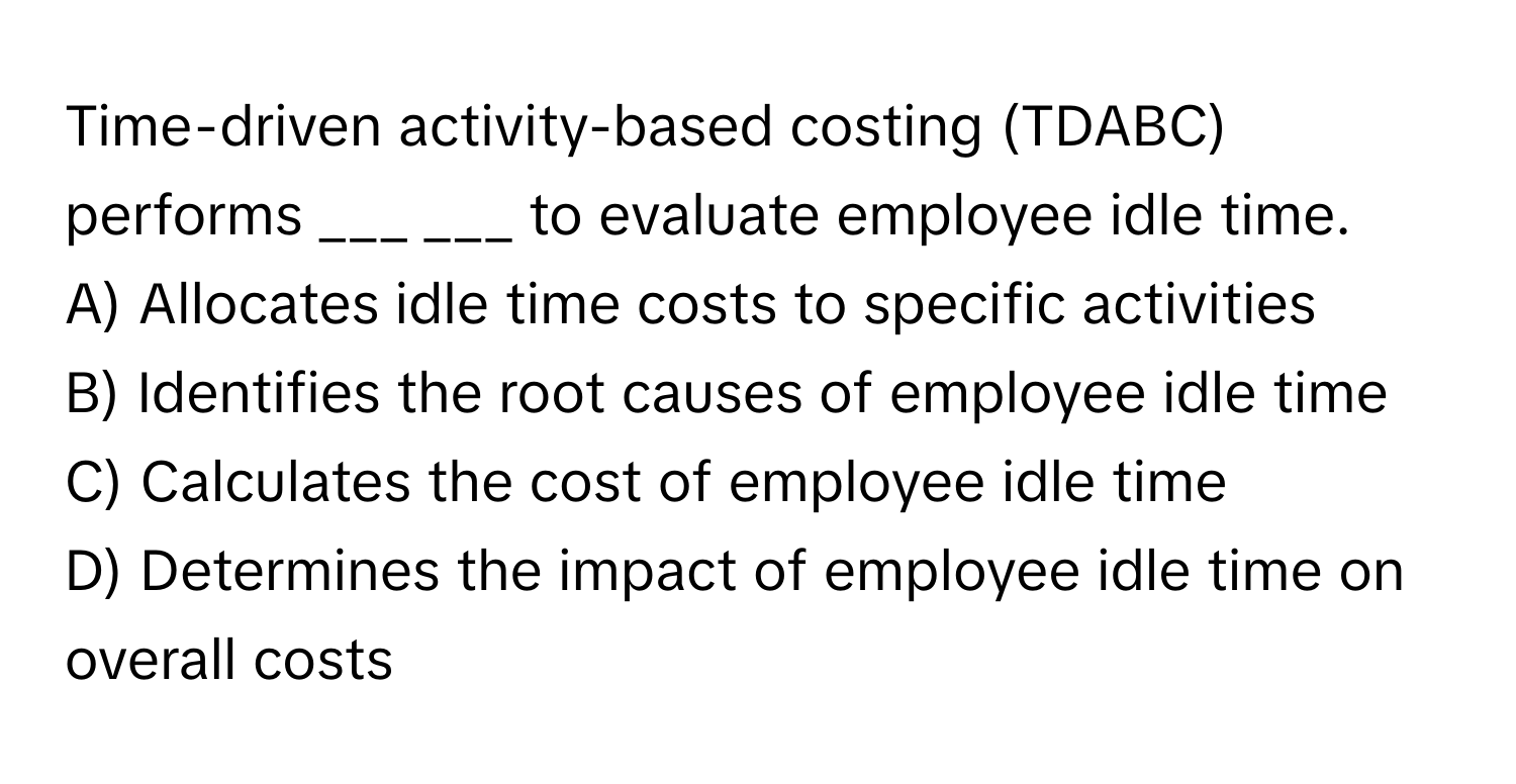 Time-driven activity-based costing (TDABC) performs ___ ___ to evaluate employee idle time.

A) Allocates idle time costs to specific activities
B) Identifies the root causes of employee idle time
C) Calculates the cost of employee idle time
D) Determines the impact of employee idle time on overall costs