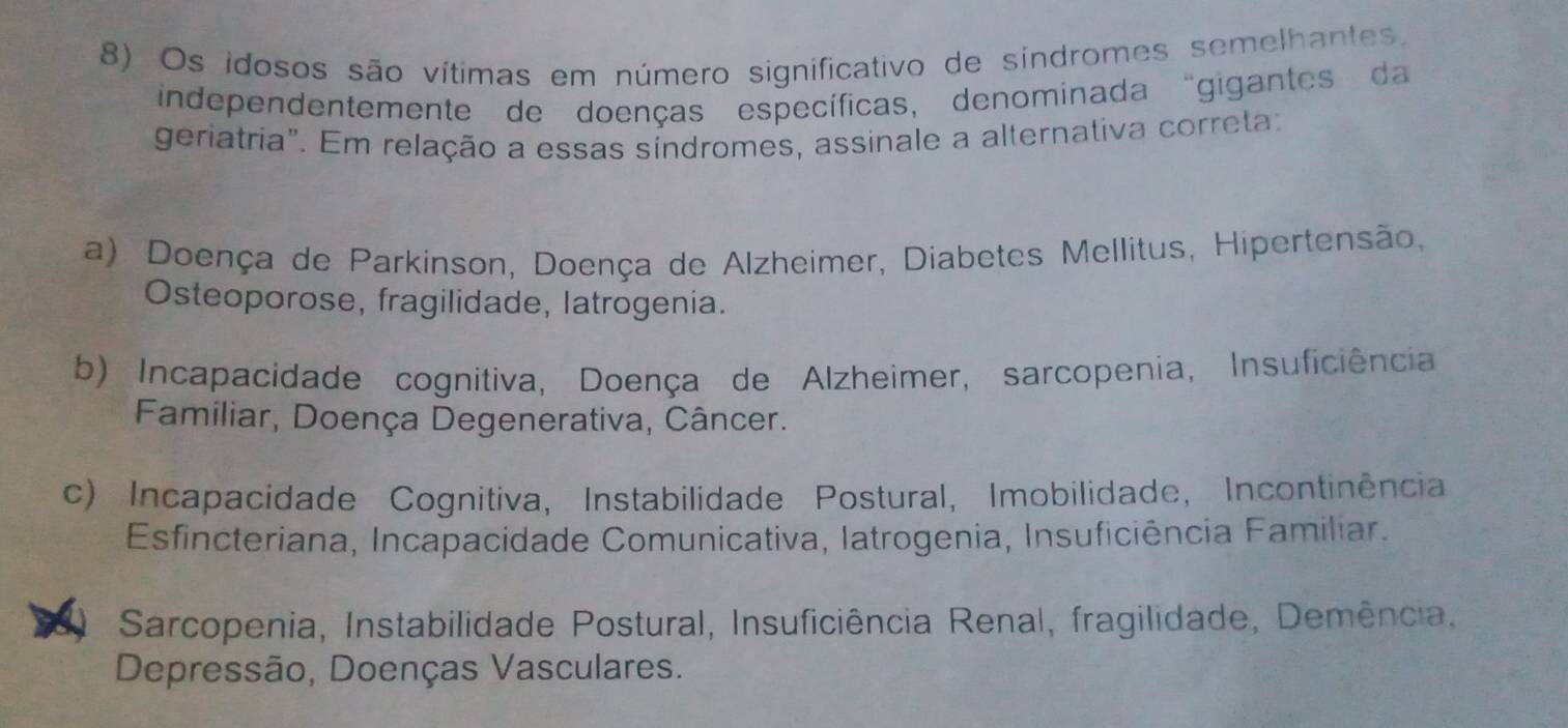 Os idosos são vítimas em número significativo de sindromes semelhantes.
independentemente de doenças específicas, denominada “gigantes da
geriatria". Em relação a essas síndromes, assinale a alternativa correta:
a) Doença de Parkinson, Doença de Alzheimer, Diabetes Mellitus, Hipertensão,
Osteoporose, fragilidade, latrogenia.
b) Incapacidade cognitiva, Doença de Alzheimer, sarcopenia, Insuficiência
Familiar, Doença Degenerativa, Câncer.
c) Incapacidade Cognitiva, Instabilidade Postural, Imobilidade, Incontinência
Esfincteriana, Incapacidade Comunicativa, Iatrogenia, Insuficiência Familiar.
Sarcopenia, Instabilidade Postural, Insuficiência Renal, fragilidade, Demência.
Depressão, Doenças Vasculares.