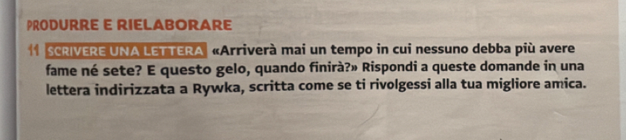 PRODURRE E RIELABORARE 
1 SCRIVERE UNA LETTERA «Arriverà mai un tempo in cui nessuno debba più avere 
fame né sete? E questo gelo, quando finirà?» Rispondi a queste domande in una 
lettera indirizzata a Rywka, scritta come se ti rivolgessi alla tua migliore amica.