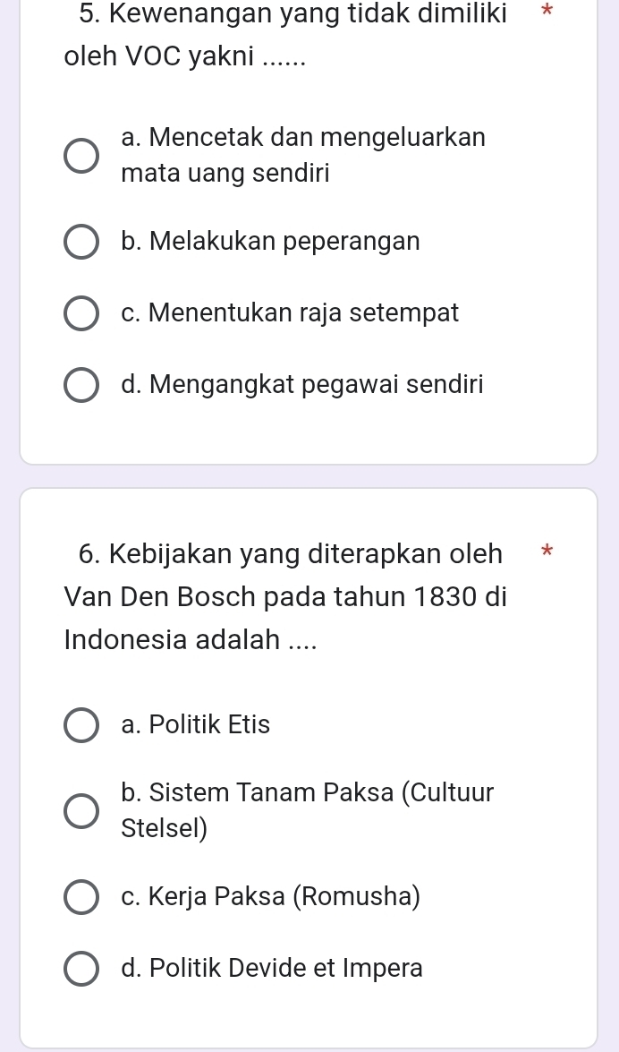 Kewenangan yang tidak dimiliki *
oleh VOC yakni ......
a. Mencetak dan mengeluarkan
mata uang sendiri
b. Melakukan peperangan
c. Menentukan raja setempat
d. Mengangkat pegawai sendiri
6. Kebijakan yang diterapkan oleh *
Van Den Bosch pada tahun 1830 di
Indonesia adalah ....
a. Politik Etis
b. Sistem Tanam Paksa (Cultuur
Stelsel)
c. Kerja Paksa (Romusha)
d. Politik Devide et Impera