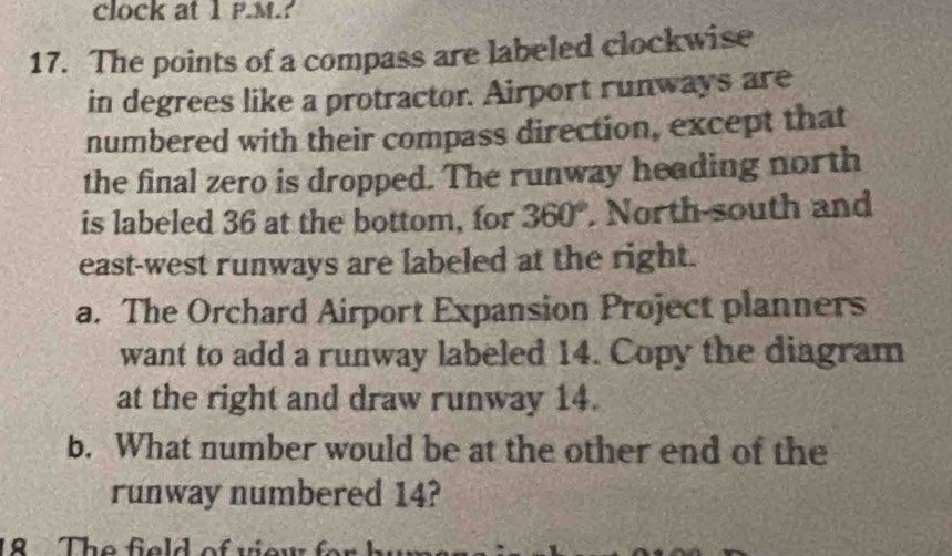 clock at 1 P.M.? 
17. The points of a compass are labeled clockwise 
in degrees like a protractor. Airport runways are 
numbered with their compass direction, except that 
the final zero is dropped. The runway heading north 
is labeled 36 at the bottom, for 360°. North-south and 
east-west runways are labeled at the right. 
a. The Orchard Airport Expansion Project planners 
want to add a runway labeled 14. Copy the diagram 
at the right and draw runway 14. 
b. What number would be at the other end of the 
runway numbered 14? 
8 The field of viow .