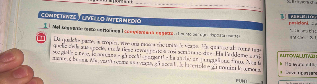 entr argomenti: _3. Il signore che 
3 ANÄLİSÍ LÖG 
COMPETENZE LIVELLO INTERMEDI posizioni. (2 p 
1. Quanti bisc 
1 Nel seguente testo sottolinea i complementi oggetto. (1 punto per ogni risposta esatta) 
antiche. 3. L 
∞ Da qualche parte, ai tropici, vive una mosca che imita le vespe. Ha quattro ali come tutte 
quelle della sua specie, ma le tiene sovrapposte e così sembrano due. Ha l’addome a stri- AUTOVALUTAZI 
sce gialle e nere, le antenne e gli occhi sporgenti e ha anche un pungiglione finto. Non fa 
niente, è buona. Ma, vestita come una vespa, gli uccelli, le lucertole e gli uomini la temono. Ho avuto diffic 
Devo ripassare 
PUNTI _/9