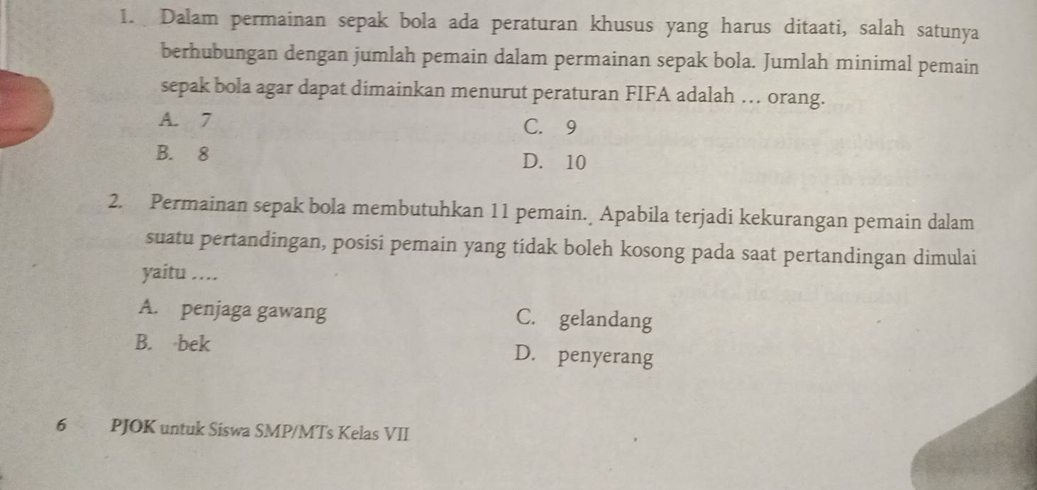 Dalam permainan sepak bola ada peraturan khusus yang harus ditaati, salah satunya
berhubungan dengan jumlah pemain dalam permainan sepak bola. Jumlah minimal pemain
sepak bola agar dapat dimainkan menurut peraturan FIFA adalah … orang.
A. 7 C. 9
B. 8 D. 10
2. Permainan sepak bola membutuhkan 11 pemain. Apabila terjadi kekurangan pemain dalam
suatu pertandingan, posisi pemain yang tidak boleh kosong pada saat pertandingan dimulai
yaitu ....
A. penjaga gawang C. gelandang
B. bek D. penyerang
6 PJOK untuk Siswa SMP/MTs Kelas VII