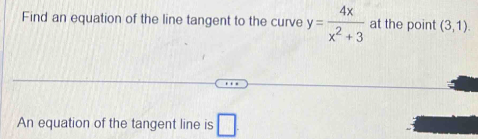 Find an equation of the line tangent to the curve y= 4x/x^2+3  at the point (3,1). 
An equation of the tangent line is □ .