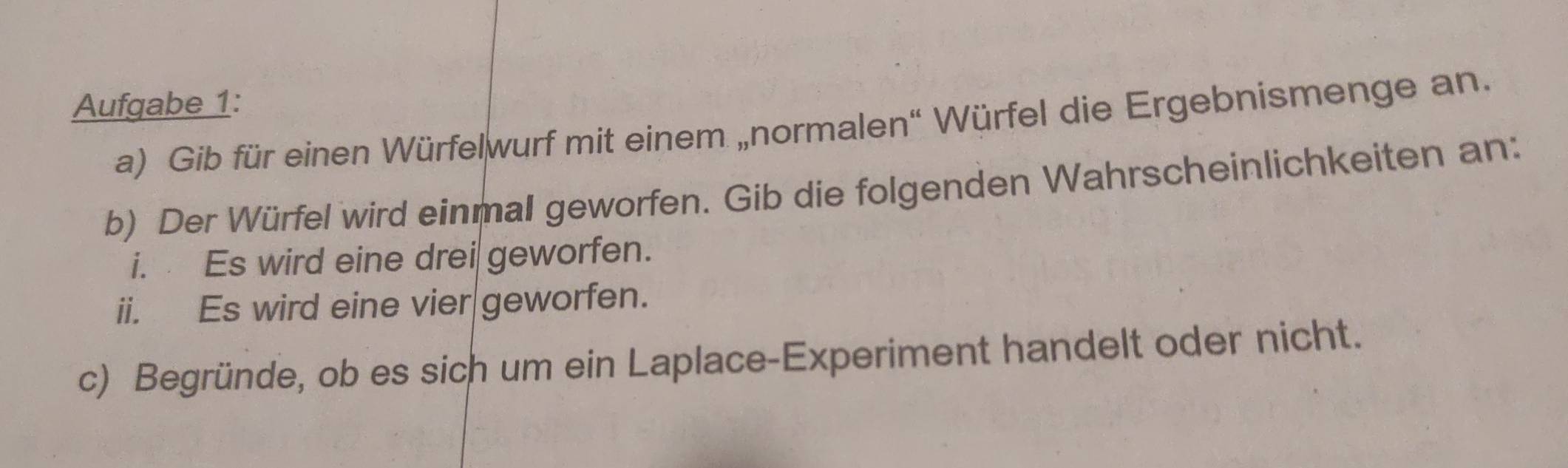 Aufgabe 1: 
a) Gib für einen Würfelwurf mit einem „normalen“ Würfel die Ergebnismenge an. 
b) Der Würfel wird einmal geworfen. Gib die folgenden Wahrscheinlichkeiten an: 
i. Es wird eine drei geworfen. 
ii. Es wird eine vier geworfen. 
c) Begründe, ob es sich um ein Laplace-Experiment handelt oder nicht.