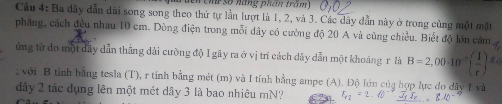 lên chữ số háng phần trăm) 
Câu 4: Ba dây dẫn dài song song theo thứ tự lần lượt là 1, 2, và 3. Các dây dẫn này ở trong cùng một mặt 
phăng, cách đều nhau 10 cm. Dòng điện trong mỗi dây có cường độ 20 A và cùng chiều. Biết độ lớn cảm 
ứng từ do một dây dẫn thắng dài cường độ I gây ra ở vị trí cách dây dẫn một khoảng r là B=2,00· 10^(-7)( I/r ); với B tính bằng tesla (T), r tính bằng mét (m) và I tính bằng ampe (A). Độ lớn của hợp lực do dây 1 và 
dây 2 tác dụng lên một mét dây 3 là bao nhiêu mN?