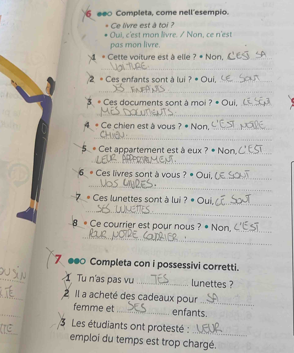 Completa, come nell’esempio. 
Ce livre est à toi ? 
Oui, c'est mon livre. / Non, ce n'est 
pas mon livre. 
4 Cette voiture est à elle ? • Non,_ 
_ 
2 • Ces enfants sont à lui ? • Oui,_ 
_ 
3 •Ces documents sont à moi ? • Oui, _ 
_ 
4 • Ce chien est à vous ? • Non,_ 
_ 
5 Cet appartement est à eux ? Non,_ 
_ 
6 • Ces livres sont à vous ? • Oui,_ 
_ 
• Ces lunettes sont à lui ? • Oui,_ 
_ 
8 •Ce courrier est pour nous ? • Non,_ 
_ 
7 ●●0 Completa con i possessivi corretti. 
_ 
1 Tu n'as pas vu _lunettes ? 
_ 
2 Il a acheté des cadeaux pour_ 
_ 
femme et _enfants. 
_ 
3 Les étudiants ont protesté :_ 
emploi du temps est trop chargé.