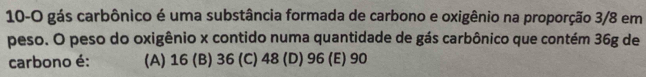 10-O gás carbônico é uma substância formada de carbono e oxigênio na proporção 3/8 em
peso. O peso do oxigênio x contido numa quantidade de gás carbônico que contém 36g de
carbono é: (A) 16 (B) 36 (C) 48 (D) 96 (E) 90