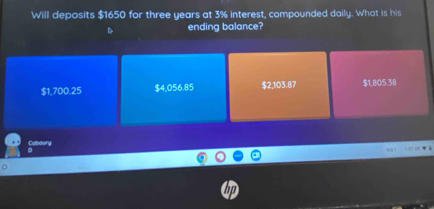 Will deposits $1650 for three years at 3% interest, compounded daily. What is his
ending balance?
$1,700.25 $4,056.85 $2,103.87 $1,805.38
Cabaury
D 1 27 US