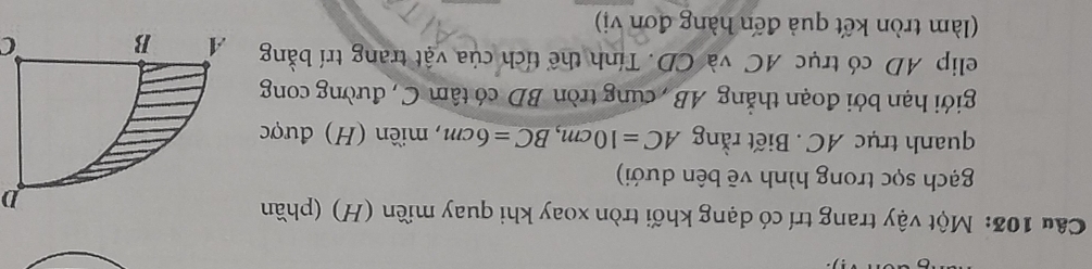 Một vậy trang trí có dạng khối tròn xoay khi quay miền (H) (phần 
D 
gạch sọc trong hình vẽ bên dưới) 
quanh trục AC. Biết rằng AC=10cm, BC=6cm , miền (H) được 
giới hạn bởi đoạn thẳng AB , cung tròn BD có tâm C , đường cong 
elip AD có trục AC và CD. Tính thể tích của vật trang trí bằng C
(làm tròn kết quả đến hàng đơn vị)