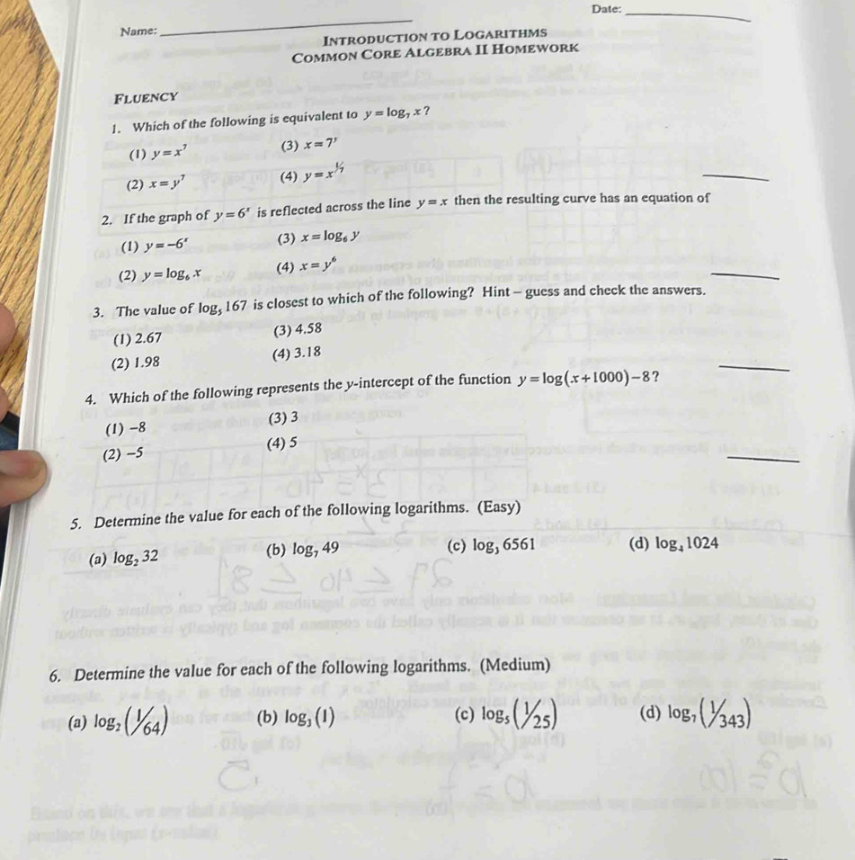 Date:
_
Name:
_
Introduction to Logarithms
Common Core Algebra II Homework
Fluency
1. Which of the following is equivalent to y=log _7x ?
(1) y=x^7 (3) x=7'
(2) x=y^7 (4) y=x^(1/7)
_
2. If the graph of y=6^x is reflected across the line y=x then the resulting curve has an equation of
(1) y=-6^x (3) x=log _6y
(2) y=log _6x (4) x=y^6
_
3. The value of log _5167 is closest to which of the following? Hint - guess and check the answers.
(1) 2.67 (3) 4.58
(2) 1.98 (4) 3.18
4. Which of the following represents the y-intercept of the function y=log (x+1000)-8 ?
_
(1) -8 (3) 3
_
(2) −5 (4) 5
5. Determine the value for each of the following logarithms. (Easy)
(a) log _232 (b) log _749
(c) log _36561 (d) log _41024
6. Determine the value for each of the following logarithms. (Medium)
(a) log _2(1/64) (b) log _3(1) (c) log _5(1/25) (d) log _7(1/343)