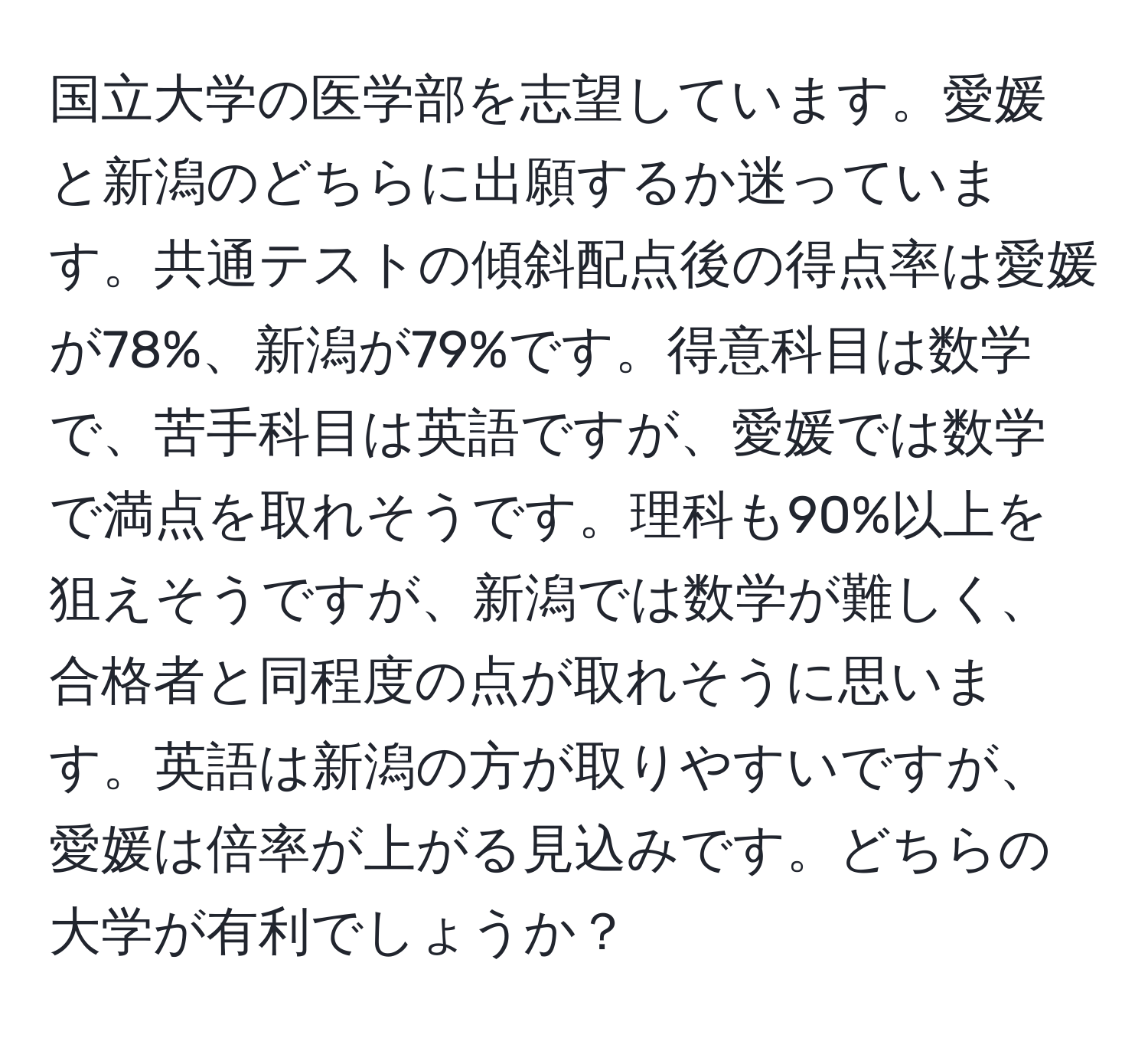 国立大学の医学部を志望しています。愛媛と新潟のどちらに出願するか迷っています。共通テストの傾斜配点後の得点率は愛媛が78%、新潟が79%です。得意科目は数学で、苦手科目は英語ですが、愛媛では数学で満点を取れそうです。理科も90%以上を狙えそうですが、新潟では数学が難しく、合格者と同程度の点が取れそうに思います。英語は新潟の方が取りやすいですが、愛媛は倍率が上がる見込みです。どちらの大学が有利でしょうか？