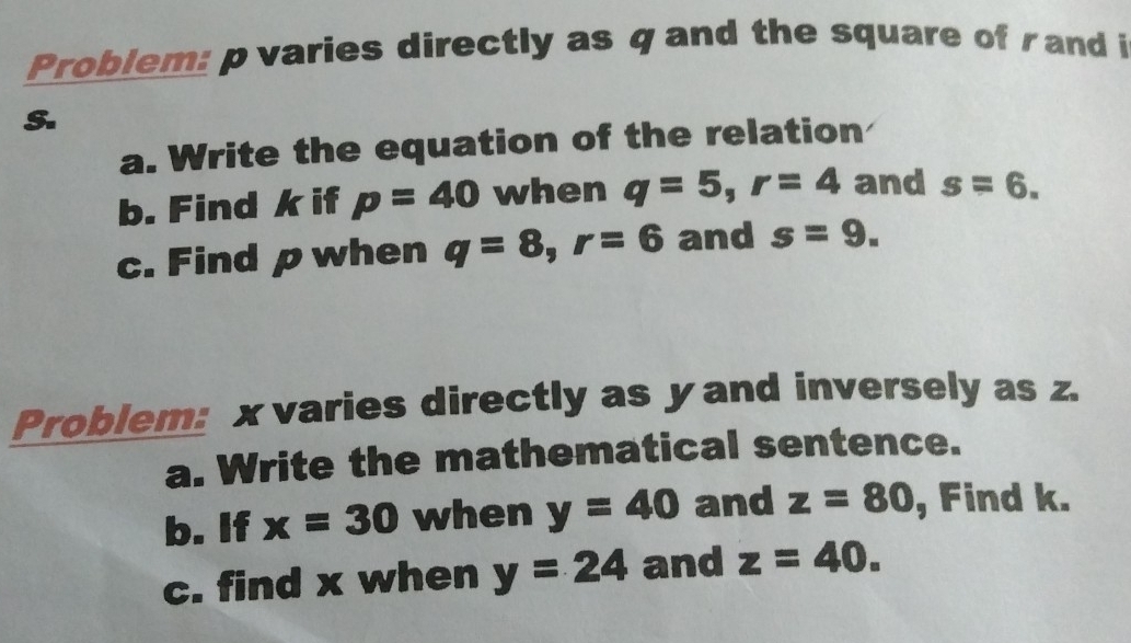 Problem: p varies directly as q and the square of rand i
S. 
a. Write the equation of the relation 
b. Find k if p=40 when q=5, r=4 and s=6. 
c. Find p when q=8, r=6 and s=9. 
Problem: x varies directly as y and inversely as z. 
a. Write the mathematical sentence. 
b. If x=30 when y=40 and z=80 , Find k. 
c. find x when y=24 and z=40.