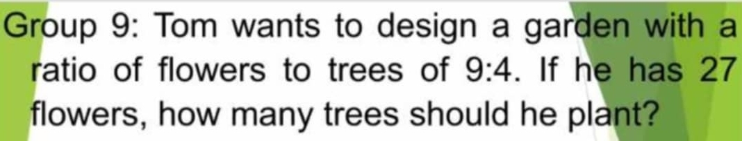 Group 9: Tom wants to design a garden with a 
ratio of flowers to trees of 9:4. If he has 27
flowers, how many trees should he plant?