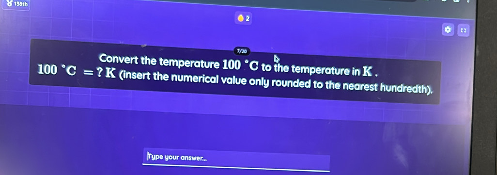 5138th 
2 
7/20 
Convert the temperature 100 °C to the temperature in K.
100°C = ? K (insert the numerical value only rounded to the nearest hundredth). 
|Type your answer...