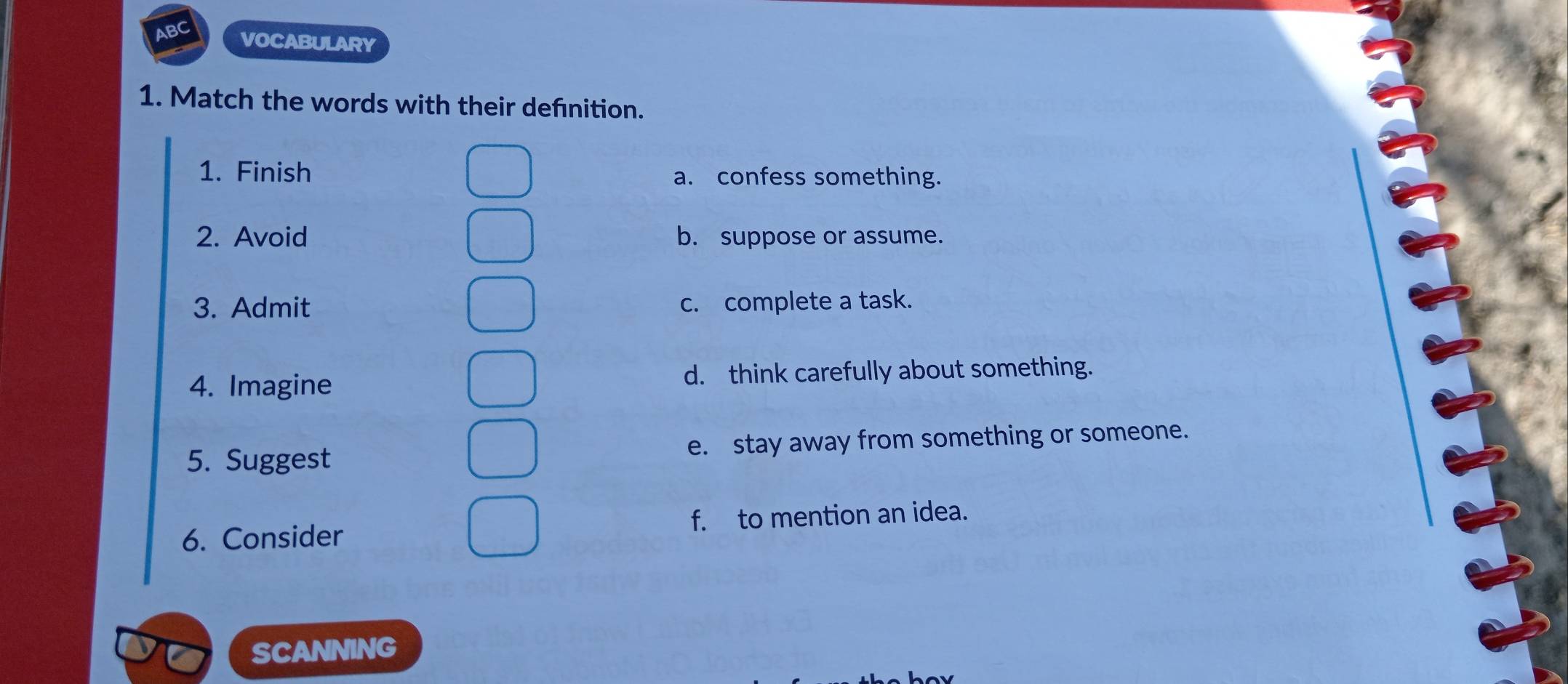 VOCABULARY
1. Match the words with their defnition.
1. Finish a. confess something.
2. Avoid b. suppose or assume.
3. Admit c. complete a task.
4. Imagine d. think carefully about something.
5. Suggest e. stay away from something or someone.
6. Consider f. to mention an idea.
SCANNING