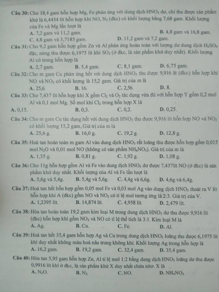 Cho 18,4 gam hỗn hợp Mg, Fe phản ứng với dung dịch HNO₃ dư, chỉ thu được sản phẩm
khử là 6,4454 lít hỗn hợp khí NO N_2 (đkc) có khối lượng bằng 7,68 gam. Khối lượng
của Fe và Mg lần lượt là
A. 7,2 gam và 11,2 gam. B. 4,8 gam và 16,8 gam.
C. 4,8 gam và 3,7185 gam. D. 11,2 gam và 7,2 gam.
Câu 31:Cho 9,2 gam hỗn hợp gồm Zn và Al phản ứng hoàn toàn với lượng dư dung dịch H_2SO_4
đặc, nóng thu được 6,1975 lít khí SO_2 (ở đkc, là sản phẩm khử duy nhất). Khối lượng
Al có trong hỗn hợp là
A. 2,7 gam. B. 5,4 gam. C. 8,1 gam. D. 6,75 gam.
Câu 32: Cho m gam Cu phản ứng hết với dung dịch HNO₃ thu được 9,916 lít (đkc) hỗn hợp khí
NO và NO_2 có khối lượng là 15,2 gam. Giá trị của m là
A. 25,6. B. 16. C. 2,56. D. 8.
Câu 33: Cho 7,437 lít hỗn hợp khí X gồm Cl_2 và O_2 tác dụng vừa đủ với hỗn hợp Y gồm 0,2 mol
Al và 0,1 mol Mg. Số mol khí Cl_2 trong hỗn hợp X là
A. 0,15. B. 0,3. C. 0,2. D. 0,25.
Câu 34: Cho m gam Cu tác dụng hết với dung dịch 1 HNO_3 :  thu được 9,916 lit hỗn hợp NO và NO_2
có khổi lượng 15,2 gam. Giá trị của m là
A. 25,6 g. B. 16,0 g. C. 19,2 g. D. 12,8 g.
Câu 35: Hoà tan hoàn toàn m gam Al vào dung dịch H [NO_3 rất loãng thu được hỗn hợp gồm 0,015
mol N_2O và 0,01 mol NO (không có sản phầm NH_4NO_3). Giá trị của m là
A. 1,35 g. B. 0,81 g. C. 1,92 g. D. 1,08 g.
Câu 36: Cho 11g hỗn hợp gồm Al và Fe vào dung dịch HNO_3 dư được 7,437lit NO (ở đkc) là sản
phẩm khử duy nhất, Khối lượng của Al và Fe lần lượt là
A. 5,6g và 5,4g. B. 5,4g và 5,6g. C. 4,4g và 6,6g. D. 4,6g và 6,4g.
Cầu 37: Hoà tan hết hỗn hợp gồm 0,05 mol Fe và 0,03 mol Ag vào dung dịch 1 -INO thoát ra V lít
hỗn hợp khí A (đkc) gồm NO và NO_2 có tỉ lệ mol tương ứng là 2:3. Giá trị của V.
A. 1,2395 lit. B. 14,874 lit. C. 4,958 lít. D. 2,479 lít.
Câu 38: Hòa tan hoàn toàn 19,2 gam kim loại M trong dung dịch HNO_3 dư thu được 9,916 lít
(đkc) hỗn hợp khí gồm NO_2 và NO có tỉ lệ thể tích là 3:1. Kim loại M là
A. Ag. B. Cu. C. Fe. D. Al.
Câu 39: Hoà tan hết 35,4 gam hỗn hợp Ag và Cu trong dung dịch HNO_3 loãng thu được 6,1975 lit
khí duy nhất không màu hoá nâu trong không khí. Khối lượng Ag trong hỗn hợp là
A. 16,2 gam. B. 19,2 gam. C. 32,4 gam. D. 35,4 gam.
Câu 40: Hòa tan 5,95 gam hỗn hợp Zn, Al tỉ lệ mol 1:2 bằng dung djch HNO_3 loãng dư thu được
0,9916 lít khí ở đkc, là sản phẩm khử X duy nhất chứa nitơ. X là
A. N_2O. B. N_2 C. NO. D. NH_4NO_3