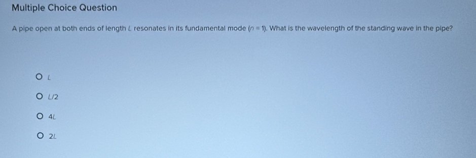 pipe open at both ends of length L resonates in its fundamental mode (n=1). What is the wavelength of the standing wave in the pipe?
L
L/2
4L
2L