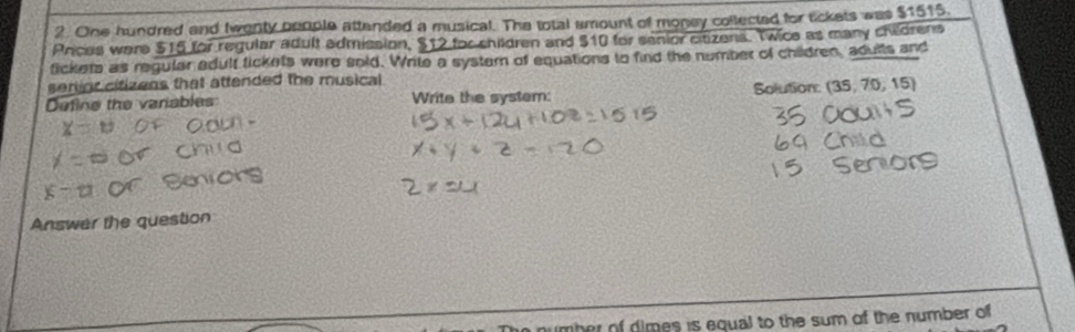 One hundred and twenty beople attended a musical. The total amount of money collected for tickets was $1515. 
Prices ware $15 for regular adult admission, $12 for children and $10 for sanior citizens. Twice as many childrens 
fickets as regular adult tickets were sold. Write a system of equations to find the number of children, adults and 
serinr citizens that attended the musical 
Define the variables: Write the system: Solution: (35, 70, 15) 
Answer the question 
number of dimes is equal to the sum of the number of
