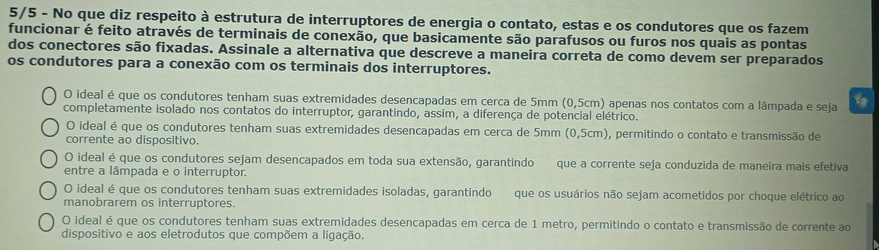 5/5 - No que diz respeito à estrutura de interruptores de energia o contato, estas e os condutores que os fazem
funcionar é feito através de terminais de conexão, que basicamente são parafusos ou furos nos quais as pontas
dos conectores são fixadas. Assinale a alternativa que descreve a maneira correta de como devem ser preparados
os condutores para a conexão com os terminais dos interruptores.
O ideal é que os condutores tenham suas extremidades desencapadas em cerca de 5mm (0,5cm) apenas nos contatos com a lâmpada e seja
completamente isolado nos contatos do interruptor, garantindo, assim, a diferença de potencial elétrico.
O ideal é que os condutores tenham suas extremidades desencapadas em cerca de 5mm (0,5cm) , permitindo o contato e transmissão de
corrente ao dispositivo.
O ideal é que os condutores sejam desencapados em toda sua extensão, garantindo que a corrente seja conduzida de maneira mais efetiva
entre a lâmpada e o interruptor.
O ideal é que os condutores tenham suas extremidades isoladas, garantindo que os usuários não sejam acometidos por choque elétrico ao
manobrarem os interruptores.
O ideal é que os condutores tenham suas extremidades desencapadas em cerca de 1 metro, permitindo o contato e transmissão de corrente ao
dispositivo e aos eletrodutos que compõem a ligação.