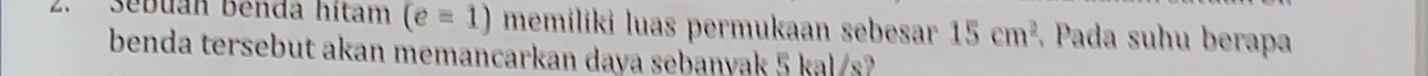 Sebuan benda hitam (e=1) memiliki luas permukaan sebesar 15cm^2 Pada suhu berapa 
benda tersebut akan memancarkan daya sebanyak 5 kal/s?