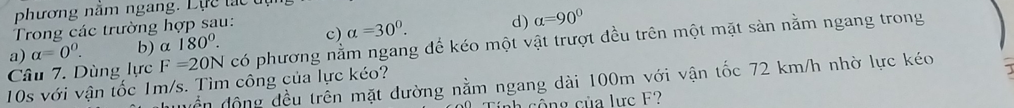 phương năm ngang. Lực lác tự
Trong các trường hợp sau:
Câu 7. Dùng lực F=20N có phương nằm ngang để kéo một vật trượt đều trên một mặt sàn nằm ngang trong
a) alpha =0^0. b) α 180^0.
c) alpha =30°.
d) alpha =90°
vền động đều trên mặt đường nằm ngang dài 100m với vận tốc 72 km/h nhờ lực kéo
10s với vận tốc 1m/s. Tìm công của lực kéo?
nh cộng của lực F?